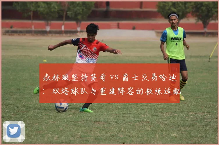 森林狼坚持芬奇 vs 爵士交易哈迪：双塔球队与重建阵容的教练适配