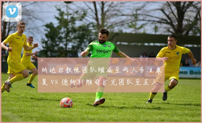 纳达尔教练团队缩减至两人专注康复 vs 德约科维奇扩充团队至五人备战美网，巨头管理两极