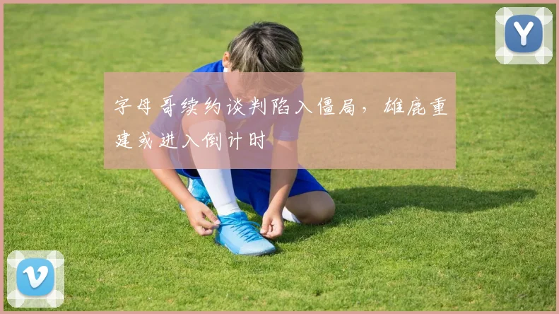 字母哥续约谈判陷入僵局，雄鹿重建或进入倒计时