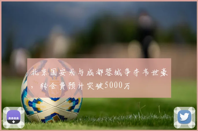 北京国安或与成都蓉城争夺韦世豪，转会费预计突破5000万