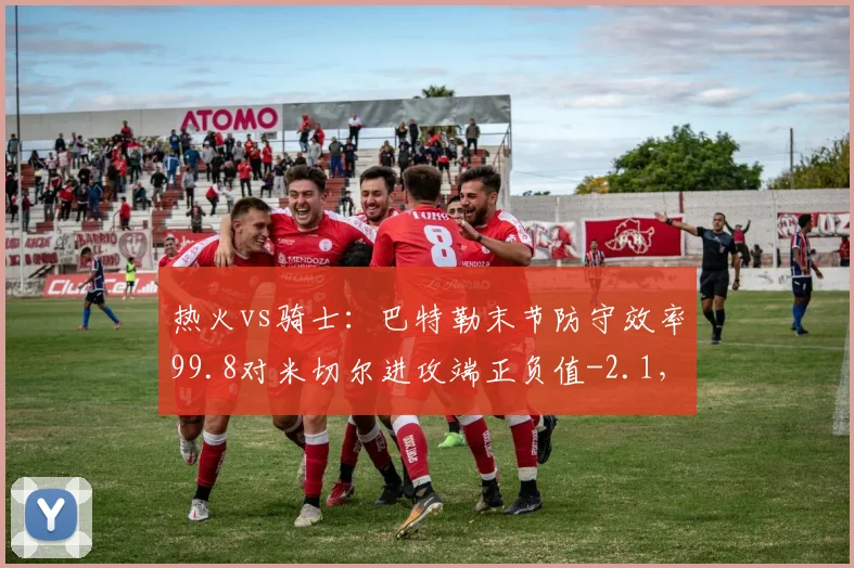 热火vs骑士：巴特勒末节防守效率99.8对米切尔进攻端正负值-2.1，硬仗定数