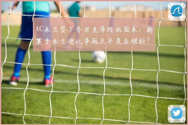 AC米兰签下齐尔克泽对抗国米，新赛季米兰德比争冠天平是否倾斜？