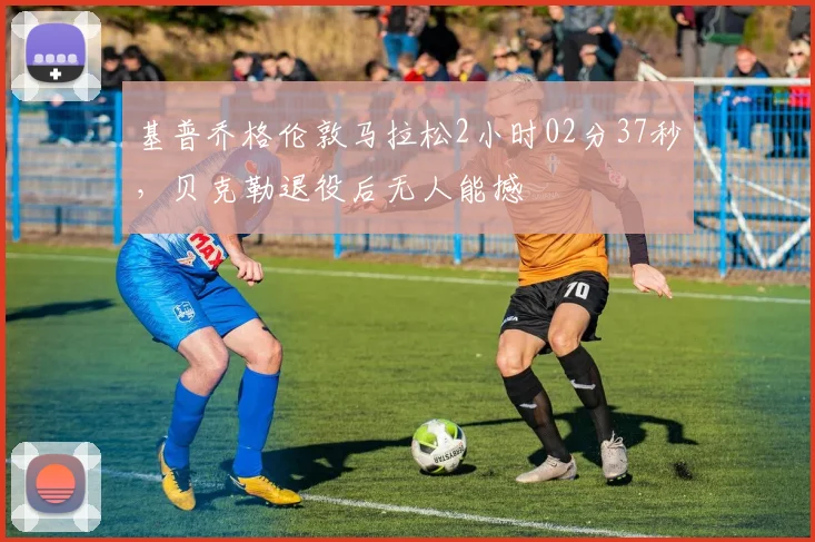 基普乔格伦敦马拉松2小时02分37秒，贝克勒退役后无人能撼