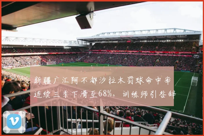 新疆广汇阿不都沙拉木罚球命中率连续三季下滑至68%，训练师引咎辞职仍未改善