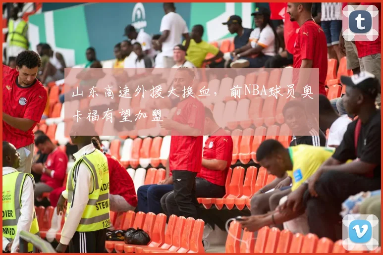 山东高速外援大换血，前NBA球员奥卡福有望加盟