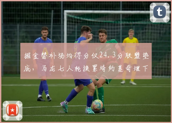 掘金替补场均得分仅24.3分联盟垫底，马龙七人轮换累垮约基奇埋下隐患