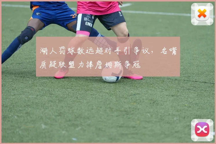湖人罚球数远超对手引争议，名嘴质疑联盟力捧詹姆斯争冠
